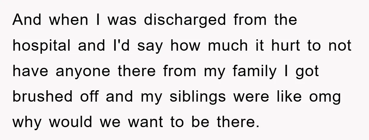 And when I was discharged from the hospital and I'd say how much it hurt to not have anyone there from my family I got brushed off and my siblings...