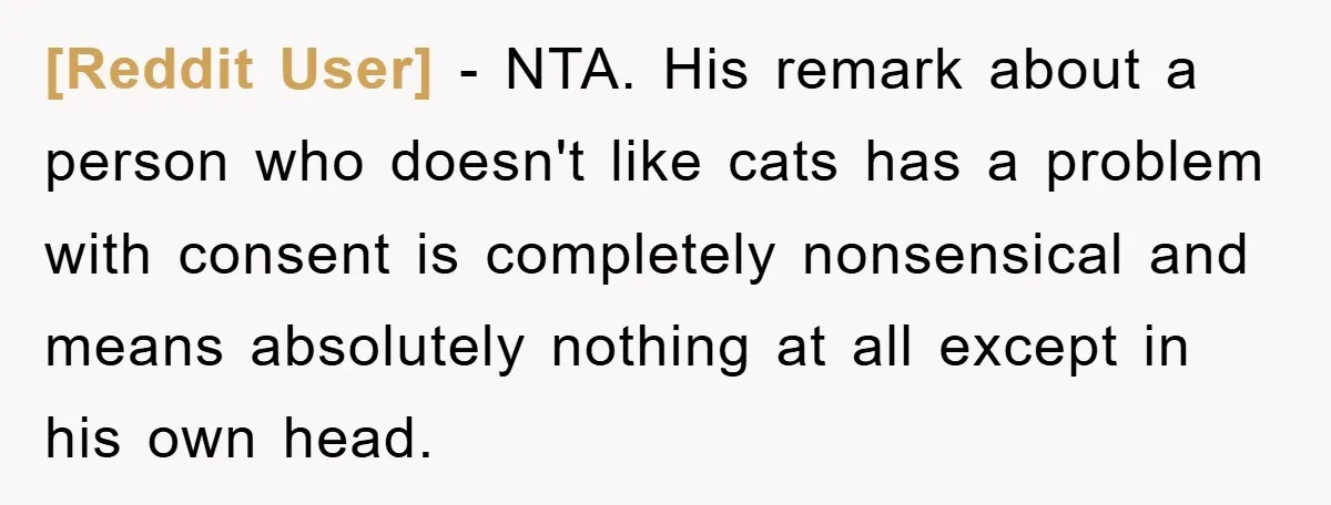 [Reddit User] − NTA. His remark about a person who doesn't like cats has a problem with consent is completely nonsensical and means absolutely nothing at all except in his...