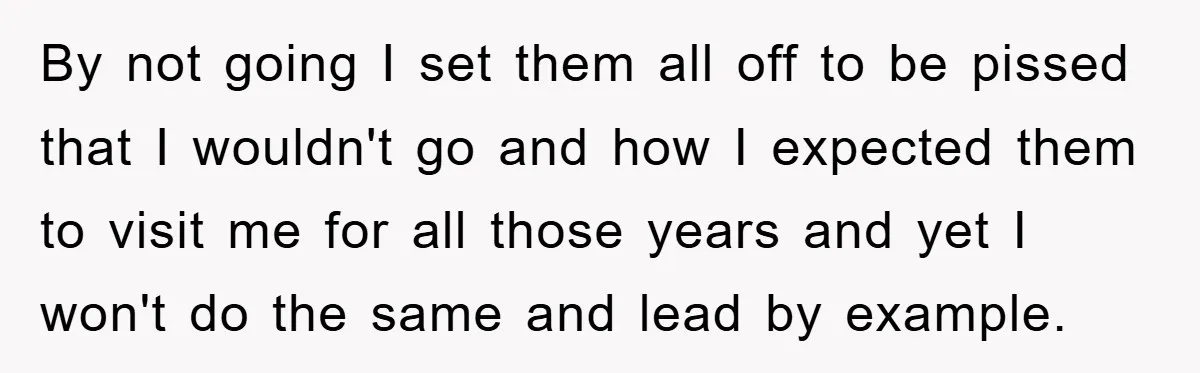 By not going I set them all off to be pissed that I wouldn't go and how I expected them to visit me for all those years and yet I...