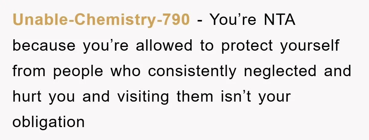 Unable-Chemistry-790 − You’re NTA because you’re allowed to protect yourself from people who consistently neglected and hurt you and visiting them isn’t your obligation