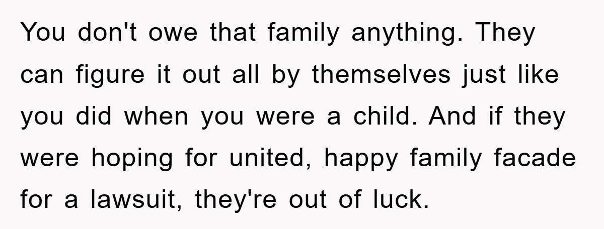You don't owe that family anything. They can figure it out all by themselves just like you did when you were a child. And if they were hoping for united,...