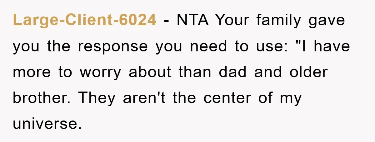 Large-Client-6024 − NTA Your family gave you the response you need to use: "I have more to worry about than dad and older brother. They aren't the center of my...