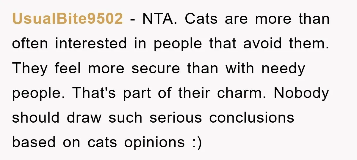 UsualBite9502 − NTA. Cats are more than often interested in people that avoid them. They feel more secure than with needy people. That's part of their charm. Nobody should draw...