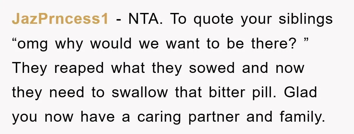JazPrncess1 − NTA. To quote your siblings “omg why would we want to be there? ” They reaped what they sowed and now they need to swallow that bitter pill....