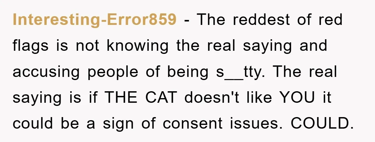Interesting-Error859 − The reddest of red flags is not knowing the real saying and accusing people of being s__tty. The real saying is if THE CAT doesn't like YOU it...