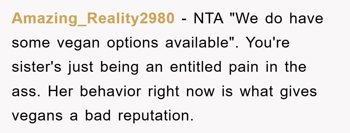Amazing_Reality2980 − NTA "We do have some vegan options available". You're sister's just being an entitled pain in the ass. Her behavior right now is what gives vegans a bad...