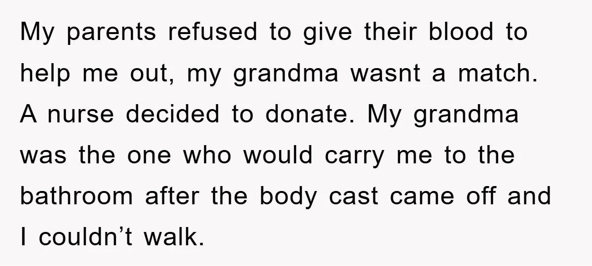 My parents refused to give their blood to help me out, my grandma wasnt a match. A nurse decided to donate. My grandma was the one who would carry me...