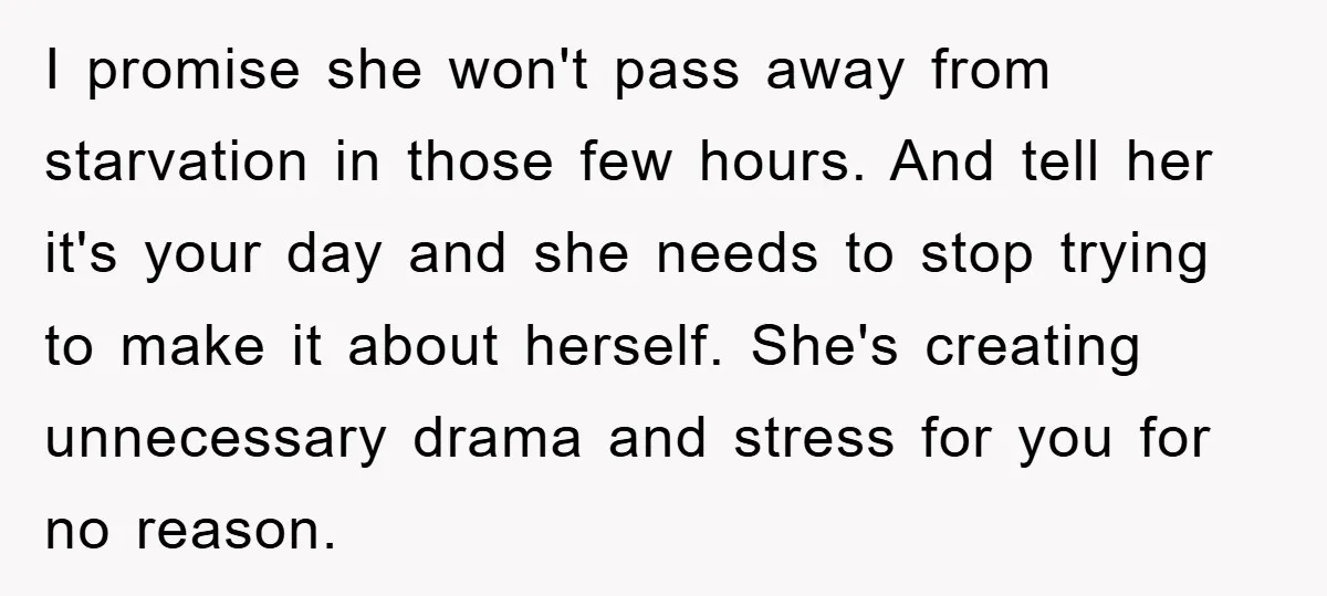 I promise she won't pass away from starvation in those few hours. And tell her it's your day and she needs to stop trying to make it about herself. She's...