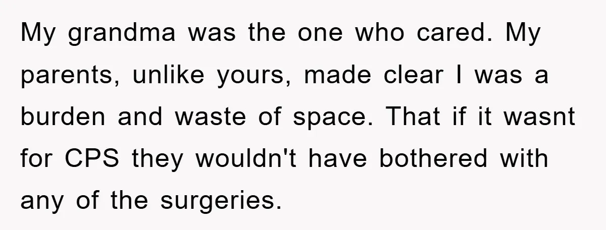 My grandma was the one who cared. My parents, unlike yours, made clear I was a burden and waste of space. That if it wasnt for CPS they wouldn't have...