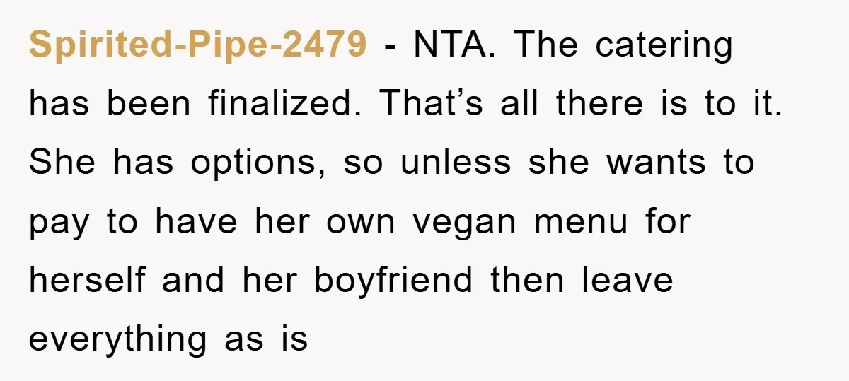 Spirited-Pipe-2479 − NTA. The catering has been finalized. That’s all there is to it. She has options, so unless she wants to pay to have her own vegan menu for...