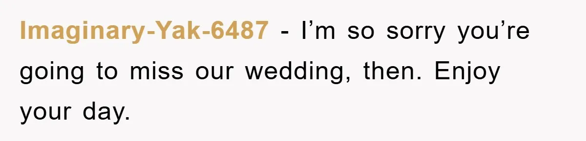Imaginary-Yak-6487 − I’m so sorry you’re going to miss our wedding, then. Enjoy your day.