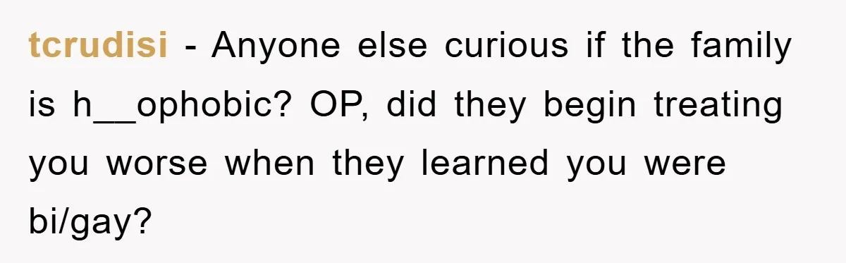 tcrudisi − Anyone else curious if the family is h__ophobic? OP, did they begin treating you worse when they learned you were bi/gay?