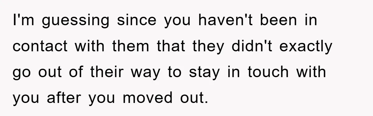 I'm guessing since you haven't been in contact with them that they didn't exactly go out of their way to stay in touch with you after you moved out.