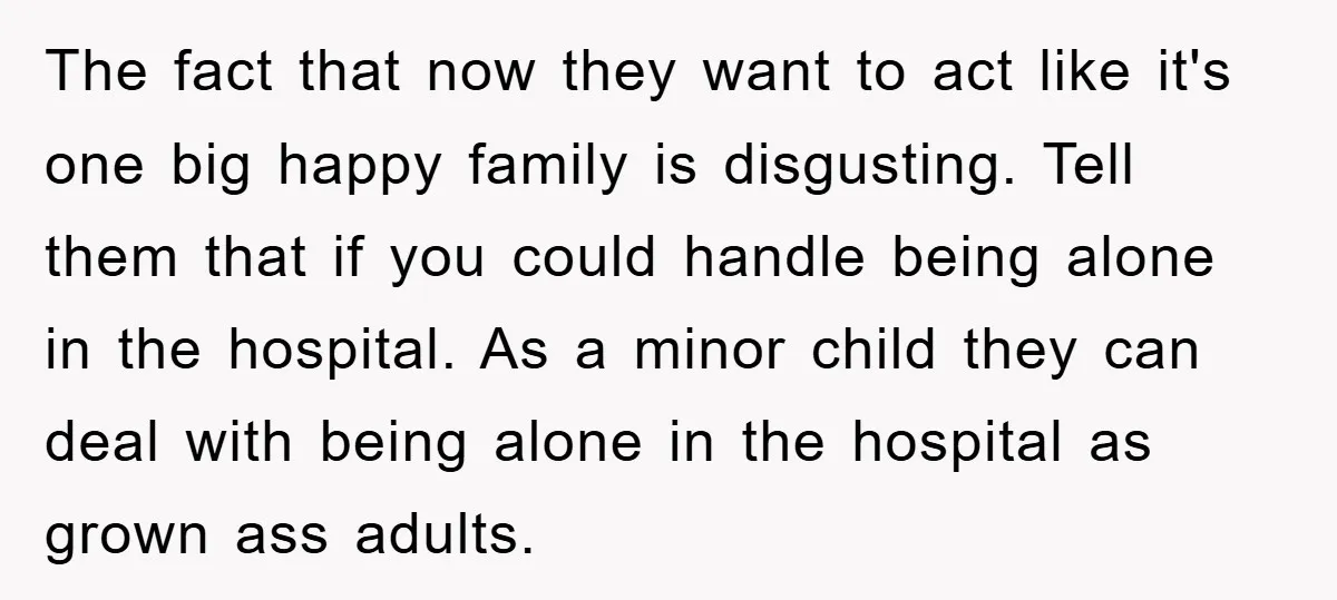 The fact that now they want to act like it's one big happy family is disgusting. Tell them that if you could handle being alone in the hospital. As a...