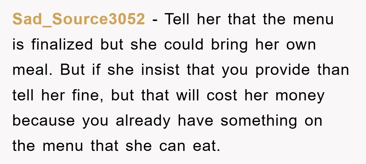 Sad_Source3052 − Tell her that the menu is finalized but she could bring her own meal. But if she insist that you provide than tell her fine, but that will...