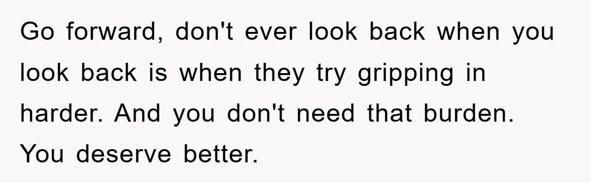 Go forward, don't ever look back when you look back is when they try gripping in harder. And you don't need that burden. You deserve better.