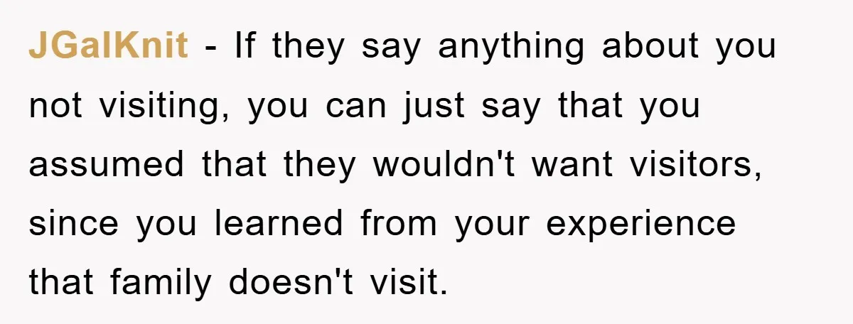 JGalKnit − If they say anything about you not visiting, you can just say that you assumed that they wouldn't want visitors, since you learned from your experience that family...