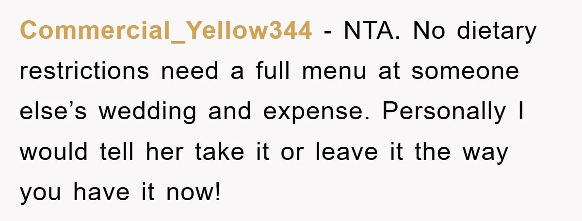 Commercial_Yellow344 − NTA. No dietary restrictions need a full menu at someone else’s wedding and expense. Personally I would tell her take it or leave it the way you have...