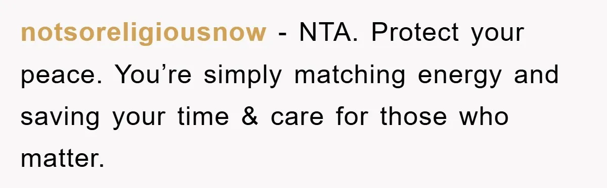 notsoreligiousnow − NTA. Protect your peace. You’re simply matching energy and saving your time & care for those who matter.