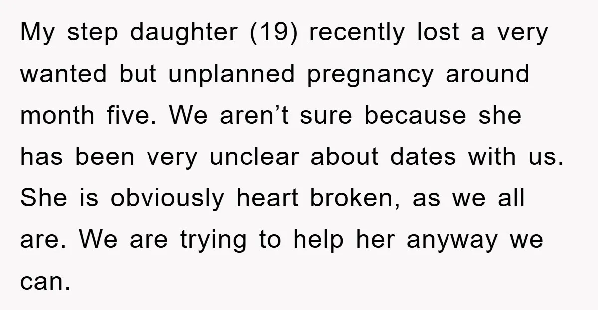 My step daughter (19) recently lost a very wanted but unplanned pregnancy around month five. We aren’t sure because she has been very unclear about dates with us. She is...