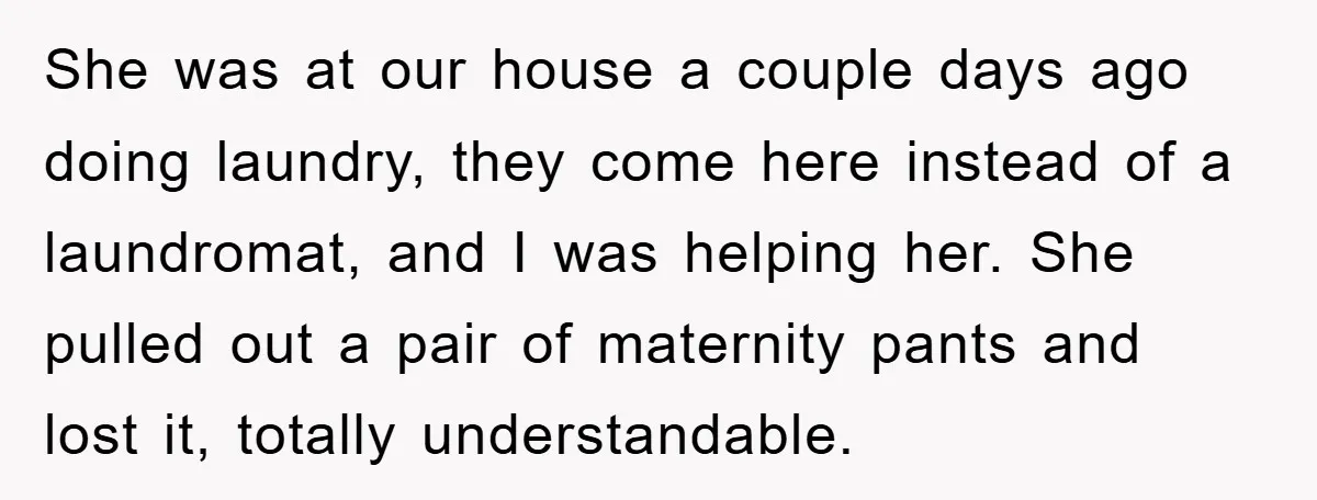 She was at our house a couple days ago doing laundry, they come here instead of a laundromat, and I was helping her. She pulled out a pair of maternity...