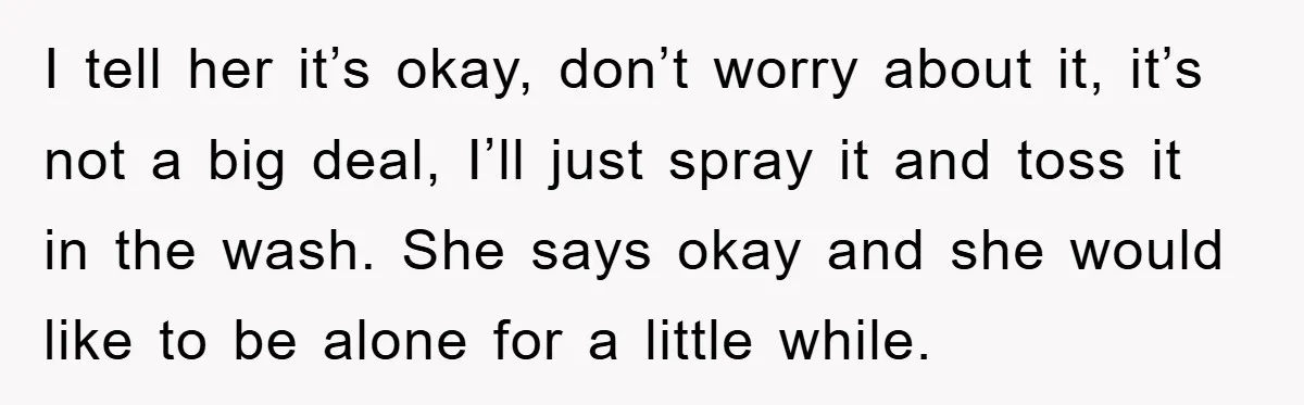 I tell her it’s okay, don’t worry about it, it’s not a big deal, I’ll just spray it and toss it in the wash. She says okay and she would...