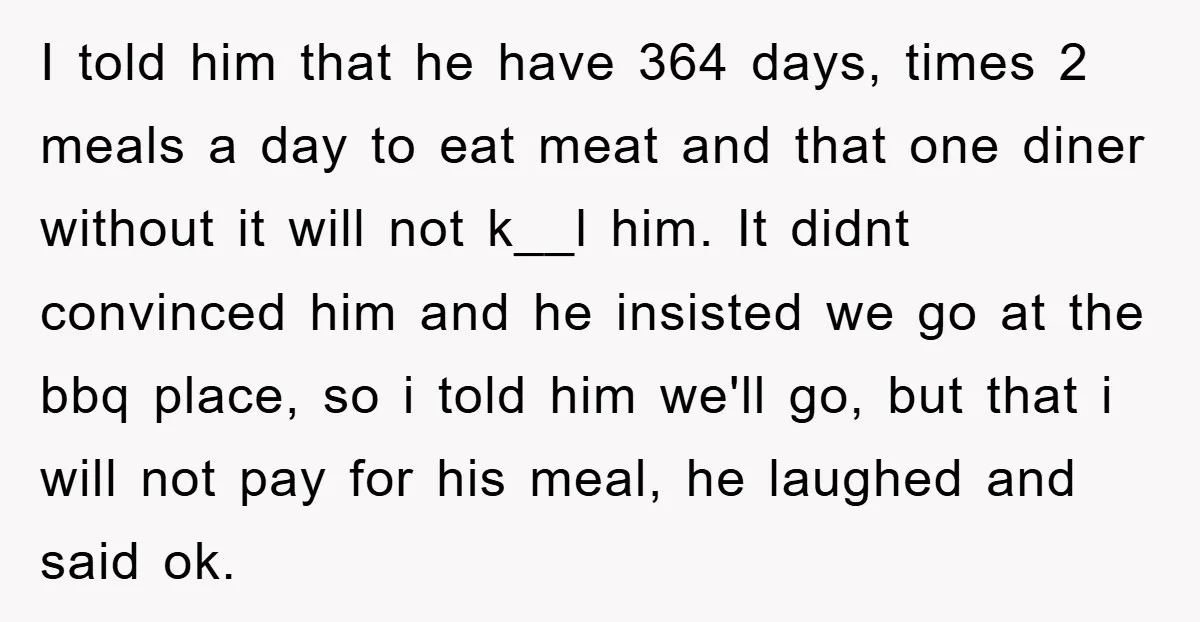 I told him that he have 364 days, times 2 meals a day to eat meat and that one diner without it will not k__l him. It didnt convinced him...