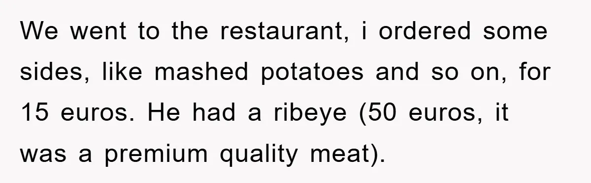 We went to the restaurant, i ordered some sides, like mashed potatoes and so on, for 15 euros. He had a ribeye (50 euros, it was a premium quality meat).