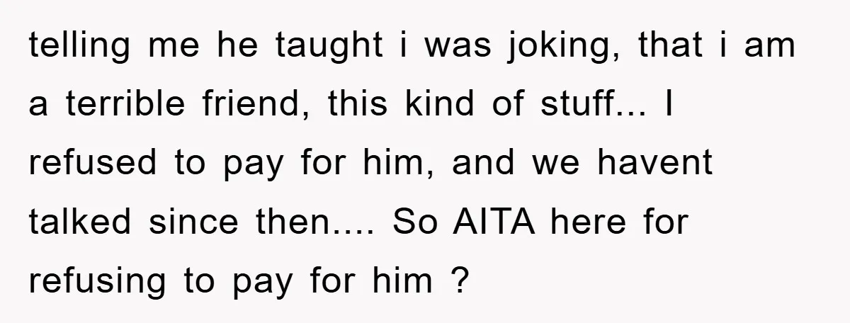 telling me he taught i was joking, that i am a terrible friend, this kind of stuff... I refused to pay for him, and we havent talked since then.... So...