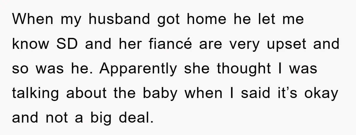 When my husband got home he let me know SD and her fiancé are very upset and so was he. Apparently she thought I was talking about the baby when...