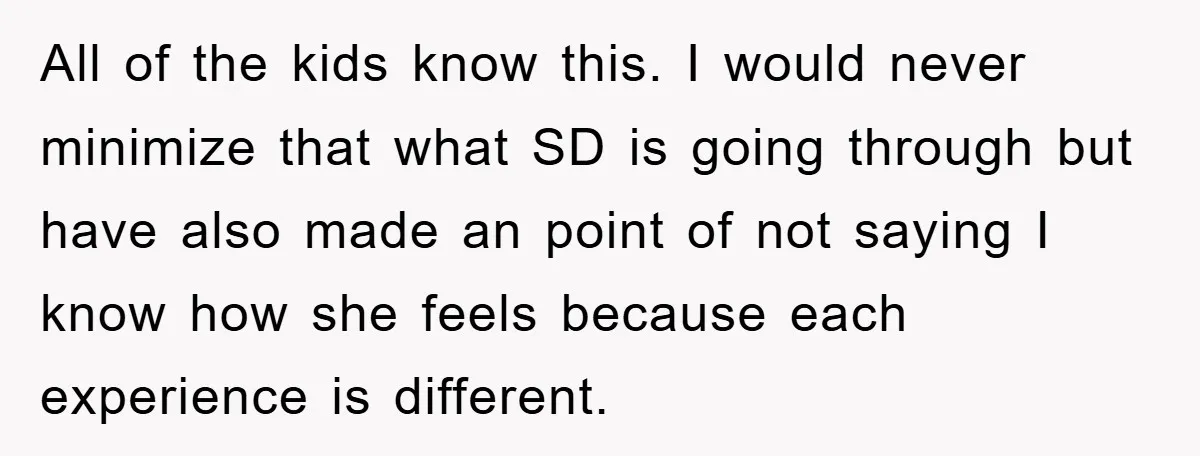 All of the kids know this. I would never minimize that what SD is going through but have also made an point of not saying I know how she feels...