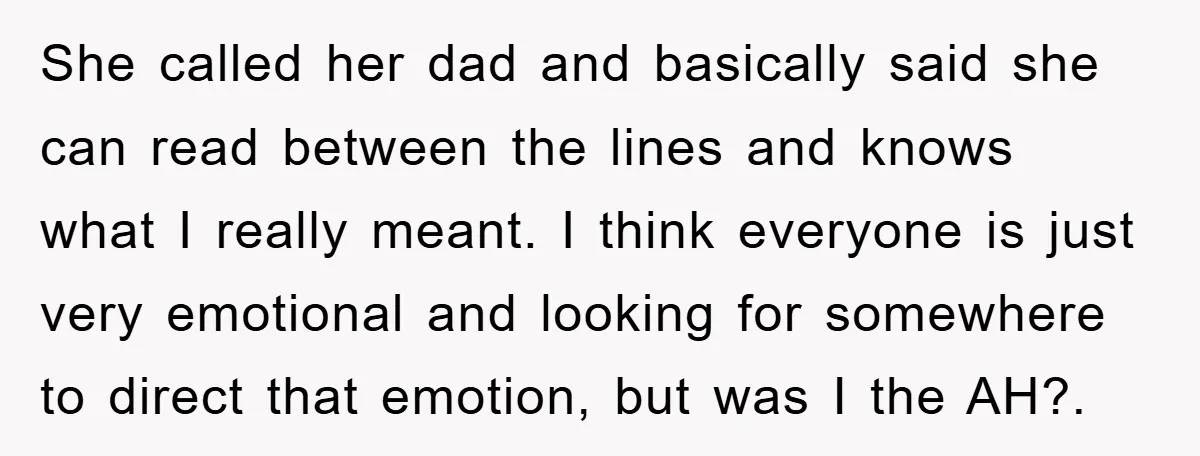 She called her dad and basically said she can read between the lines and knows what I really meant. I think everyone is just very emotional and looking for somewhere...