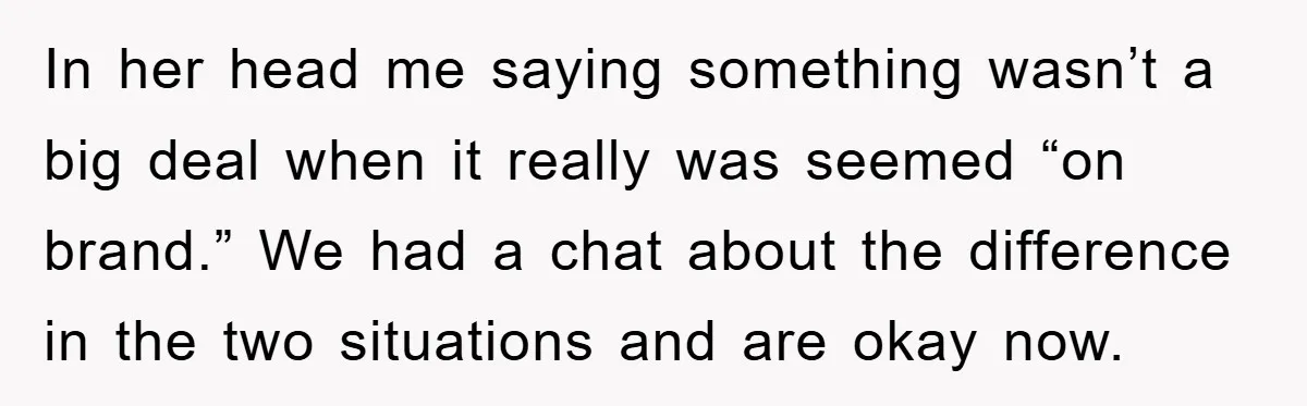 In her head me saying something wasn’t a big deal when it really was seemed “on brand.” We had a chat about the difference in the two situations and are...