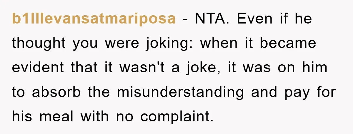 b1lllevansatmariposa − NTA. Even if he thought you were joking: when it became evident that it wasn't a joke, it was on him to absorb the misunderstanding and pay for...