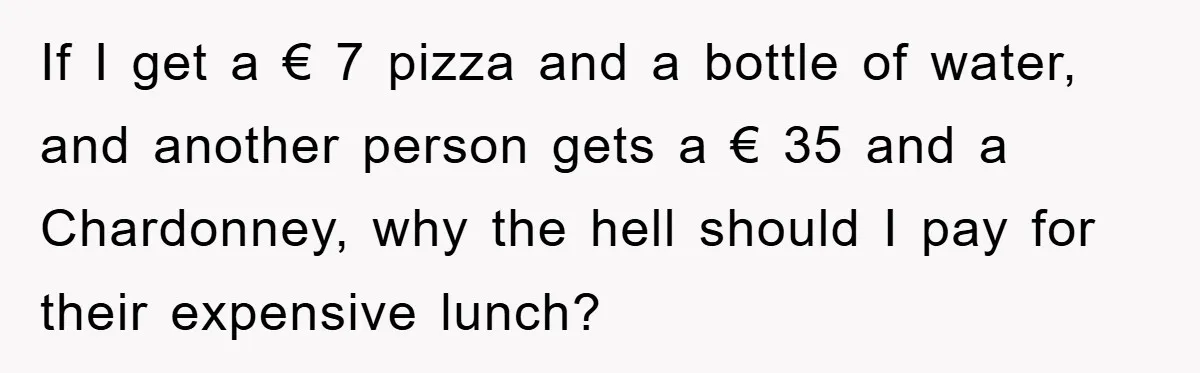 If I get a € 7 pizza and a bottle of water, and another person gets a € 35 and a Chardonney, why the hell should I pay for their...