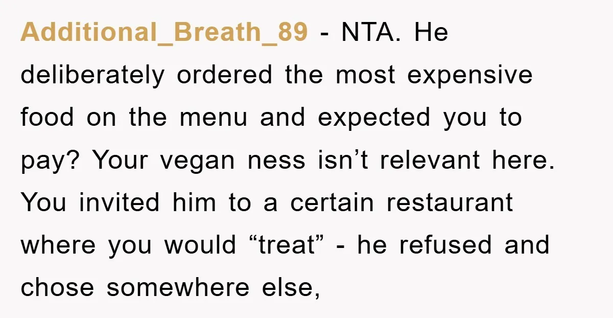 Additional_Breath_89 − NTA. He deliberately ordered the most expensive food on the menu and expected you to pay? Your vegan ness isn’t relevant here. You invited him to a certain...