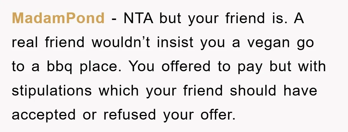 MadamPond − NTA but your friend is. A real friend wouldn’t insist you a vegan go to a bbq place. You offered to pay but with stipulations which your friend...