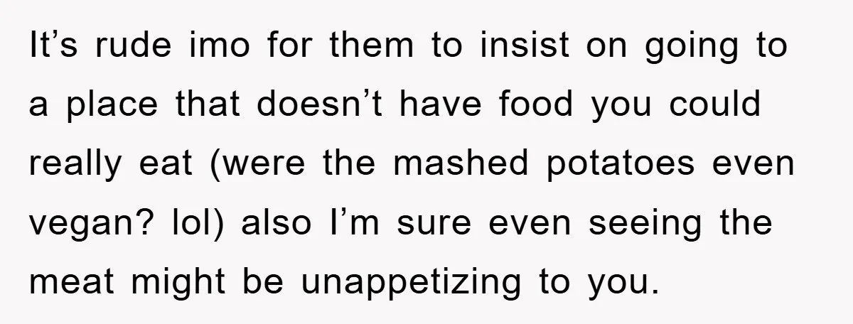 It’s rude imo for them to insist on going to a place that doesn’t have food you could really eat (were the mashed potatoes even vegan? lol) also I’m sure...