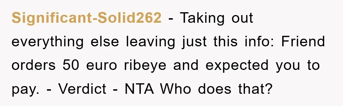 Significant-Solid262 − Taking out everything else leaving just this info: Friend orders 50 euro ribeye and expected you to pay. - Verdict - NTA Who does that?