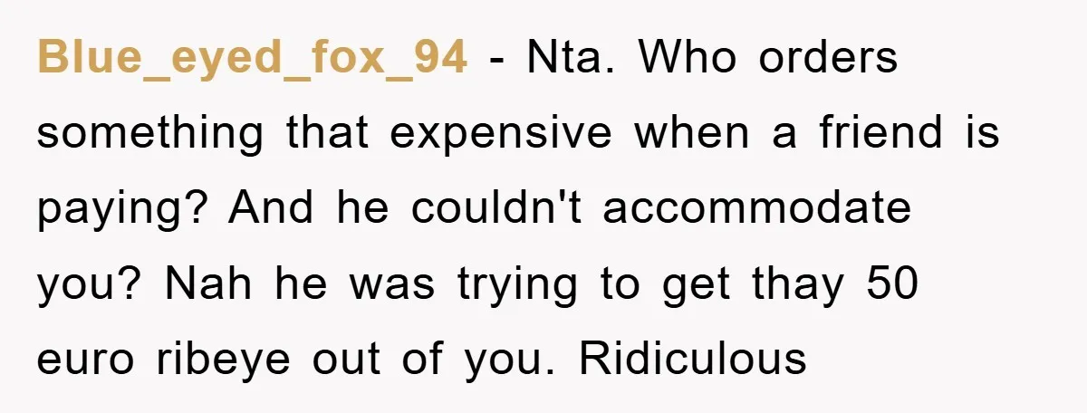 Blue_eyed_fox_94 − Nta. Who orders something that expensive when a friend is paying? And he couldn't accommodate you? Nah he was trying to get thay 50 euro ribeye out of...