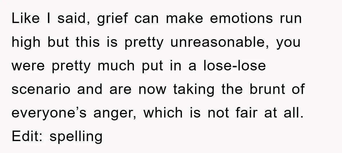 Like I said, grief can make emotions run high but this is pretty unreasonable, you were pretty much put in a lose-lose scenario and are now taking the brunt of...