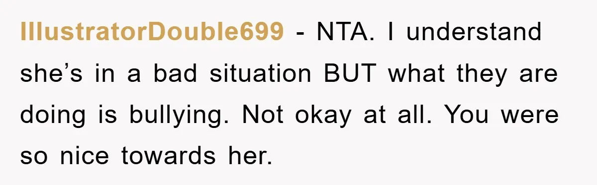 IllustratorDouble699 − NTA. I understand she’s in a bad situation BUT what they are doing is bullying. Not okay at all. You were so nice towards her.