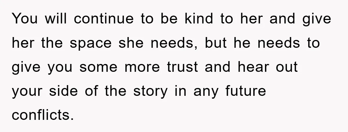 You will continue to be kind to her and give her the space she needs, but he needs to give you some more trust and hear out your side of...
