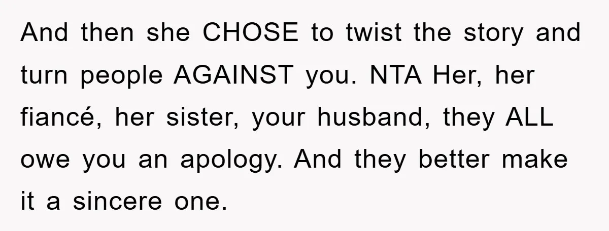 And then she CHOSE to twist the story and turn people AGAINST you. NTA Her, her fiancé, her sister, your husband, they ALL owe you an apology. And they better...