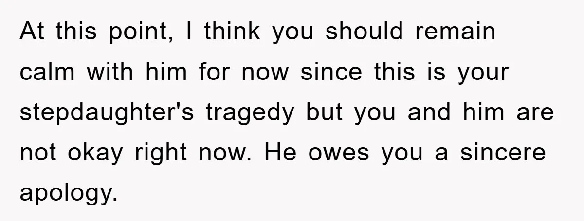 At this point, I think you should remain calm with him for now since this is your stepdaughter's tragedy but you and him are not okay right now. He owes...