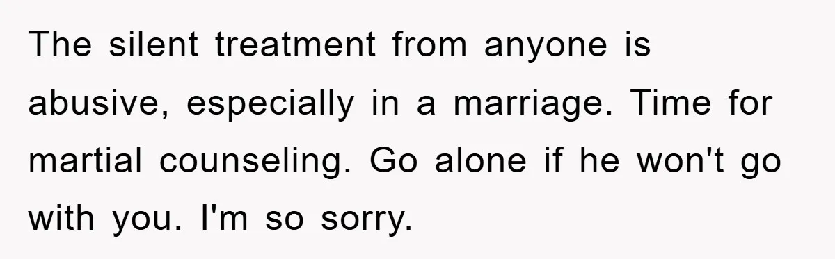 The silent treatment from anyone is abusive, especially in a marriage. Time for martial counseling. Go alone if he won't go with you. I'm so sorry.