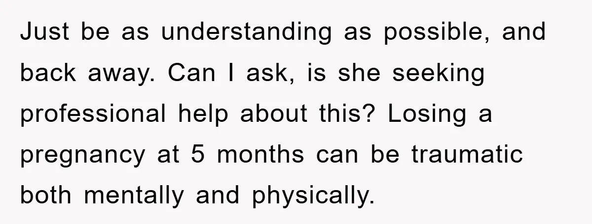 Just be as understanding as possible, and back away. Can I ask, is she seeking professional help about this? Losing a pregnancy at 5 months can be traumatic both mentally...