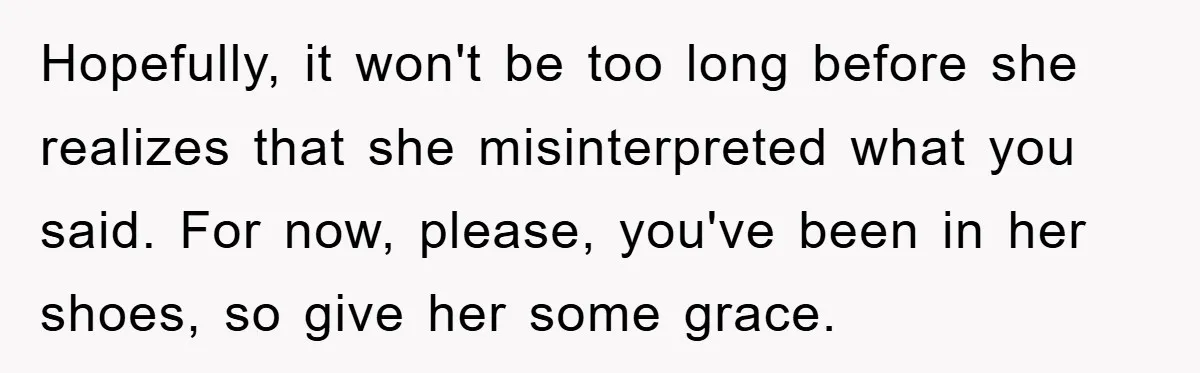 Hopefully, it won't be too long before she realizes that she misinterpreted what you said. For now, please, you've been in her shoes, so give her some grace.