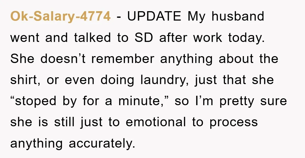 Ok-Salary-4774 − UPDATE My husband went and talked to SD after work today. She doesn’t remember anything about the shirt, or even doing laundry, just that she “stoped by for...
