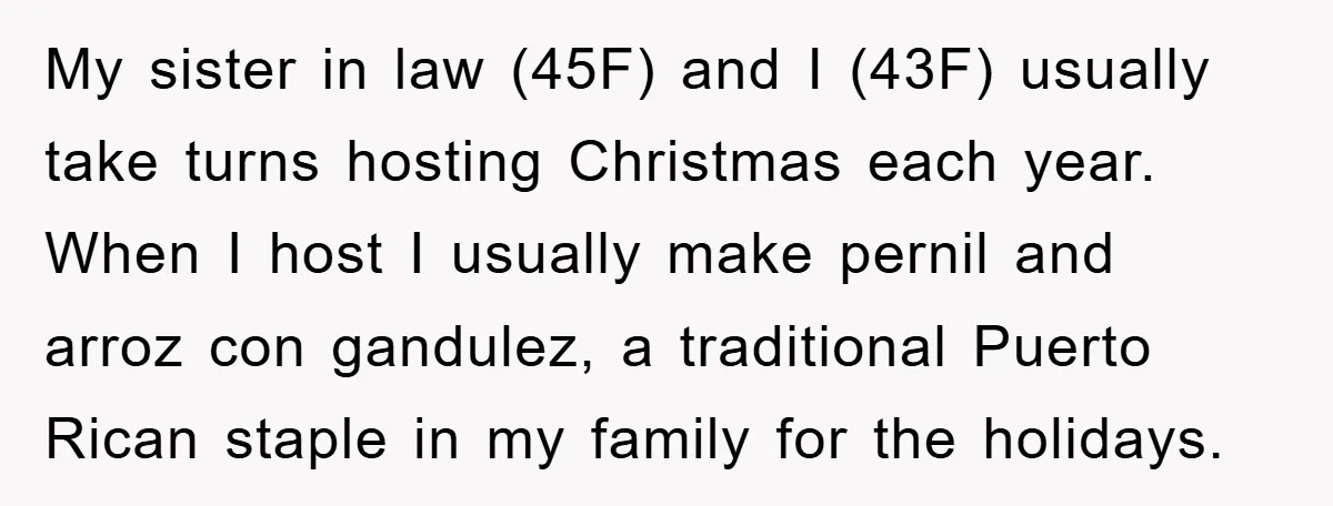 My sister in law (45F) and I (43F) usually take turns hosting Christmas each year. When I host I usually make pernil and arroz con gandulez, a traditional Puerto Rican...